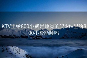 KTV里給800小費(fèi)是睡覺(jué)的嗎:ktv里給800小費(fèi)能睡嗎
