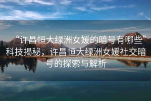 “許昌恒大綠洲女媛的暗號有哪些”科技揭秘，許昌恒大綠洲女媛社交暗號的探索與解析
