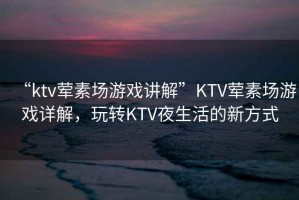 “ktv葷素場游戲講解”KTV葷素場游戲詳解，玩轉KTV夜生活的新方式