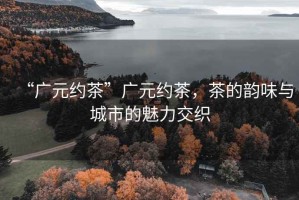 “廣元約茶”廣元約茶，茶的韻味與城市的魅力交織