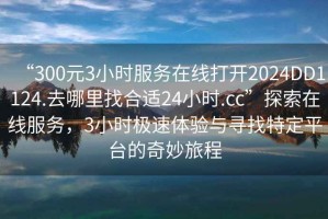 “300元3小時(shí)服務(wù)在線打開2024DD1124.去哪里找合適24小時(shí).cc”探索在線服務(wù)，3小時(shí)極速體驗(yàn)與尋找特定平臺(tái)的奇妙旅程