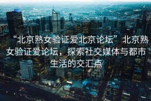 “北京熟女驗(yàn)證愛北京論壇”北京熟女驗(yàn)證愛論壇，探索社交媒體與都市生活的交匯點(diǎn)