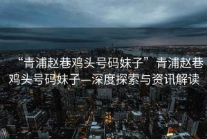 “青浦趙巷雞頭號碼妹子”青浦趙巷雞頭號碼妹子—深度探索與資訊解讀