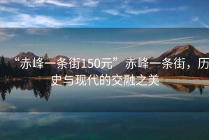 “赤峰一條街150元”赤峰一條街，歷史與現(xiàn)代的交融之美