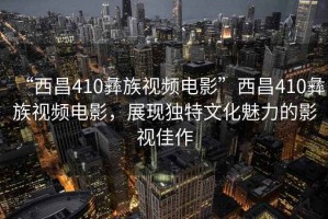 “西昌410彝族視頻電影”西昌410彝族視頻電影，展現(xiàn)獨特文化魅力的影視佳作