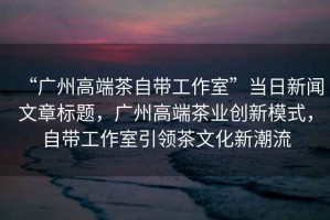“廣州高端茶自帶工作室”當(dāng)日新聞文章標(biāo)題，廣州高端茶業(yè)創(chuàng)新模式，自帶工作室引領(lǐng)茶文化新潮流