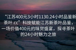 “江蘇400元3小時1130.24小時品鑒新茶葉.cc”科技賦能江蘇新茶葉品鑒，一場價值400元的味覺盛宴，探尋茶葉的24小時魅力之旅