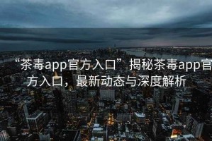 “茶毒app官方入口”揭秘茶毒app官方入口，最新動(dòng)態(tài)與深度解析