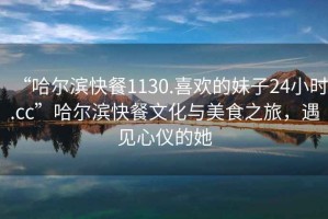“哈爾濱快餐1130.喜歡的妹子24小時.cc”哈爾濱快餐文化與美食之旅，遇見心儀的她