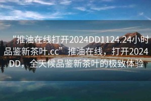 “推油在線打開2024DD1124.24小時品鑒新茶葉.cc”推油在線，打開2024DD，全天候品鑒新茶葉的極致體驗