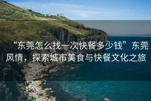“東莞怎么找一次快餐多少錢”東莞風(fēng)情，探索城市美食與快餐文化之旅