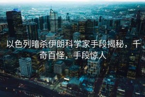 以色列暗殺伊朗科學(xué)家手段揭秘，千奇百怪，手段驚人
