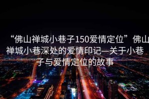 “佛山禪城小巷子150愛情定位”佛山禪城小巷深處的愛情印記—關(guān)于小巷子與愛情定位的故事