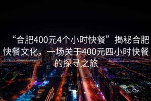 “合肥400元4個小時快餐”揭秘合肥快餐文化，一場關(guān)于400元四小時快餐的探尋之旅