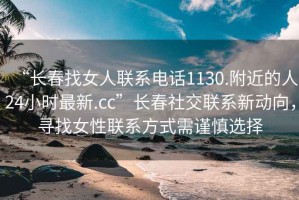 “長春找女人聯(lián)系電話1130.附近的人24小時(shí)最新.cc”長春社交聯(lián)系新動向，尋找女性聯(lián)系方式需謹(jǐn)慎選擇