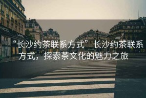“長(zhǎng)沙約茶聯(lián)系方式”長(zhǎng)沙約茶聯(lián)系方式，探索茶文化的魅力之旅