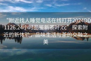 “附近找人睡覺電話在線打開2024DD1126.24小時(shí)品鑒新茶葉.cc”探索附近的新體驗(yàn)，品味生活與茶的交融之美