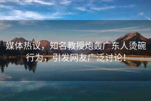 媒體熱議，知名教授炮轟廣東人燙碗行為，引發(fā)網(wǎng)友廣泛討論！