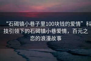 “石碣鎮(zhèn)小巷子里100塊錢的愛情”科技引領(lǐng)下的石碣鎮(zhèn)小巷愛情，百元之戀的浪漫故事