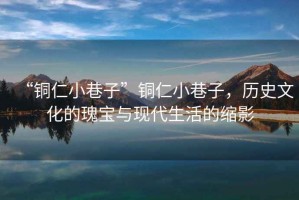“銅仁小巷子”銅仁小巷子，歷史文化的瑰寶與現(xiàn)代生活的縮影