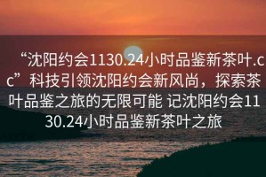 “沈陽約會1130.24小時品鑒新茶葉.cc”科技引領(lǐng)沈陽約會新風尚，探索茶葉品鑒之旅的無限可能 記沈陽約會1130.24小時品鑒新茶葉之旅