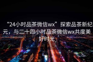 “24小時(shí)品茶微信wx”探索品茶新紀(jì)元，與二十四小時(shí)品茶微信wx共度美好時(shí)光