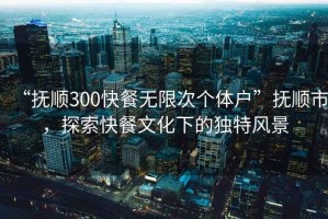 “撫順300快餐無限次個體戶”撫順市，探索快餐文化下的獨特風(fēng)景