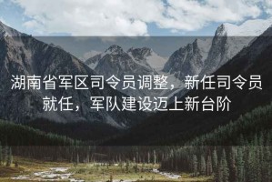 湖南省軍區(qū)司令員調整，新任司令員就任，軍隊建設邁上新臺階