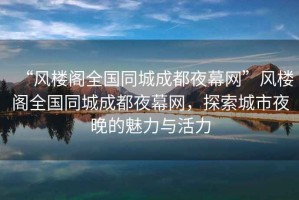 “風(fēng)樓閣全國(guó)同城成都夜幕網(wǎng)”風(fēng)樓閣全國(guó)同城成都夜幕網(wǎng)，探索城市夜晚的魅力與活力
