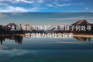 “太原哪能叫妹子”太原妹子何處尋—城市魅力與社交探索