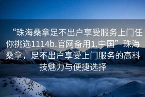 “珠海桑拿足不出戶享受服務(wù)上門任你挑選1114b.官網(wǎng)備用1.中國”珠海桑拿，足不出戶享受上門服務(wù)的高科技魅力與便捷選擇