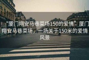 “廈門翔安馬巷菜場150的愛情”廈門翔安馬巷菜場，一場關(guān)于150米的愛情風(fēng)景