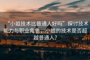 “小姐技術(shù)比普通人好嗎”探討技術(shù)能力與職業(yè)角色，小姐的技術(shù)是否超越普通人？