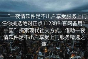 “一夜情軟件足不出戶享受服務(wù)上門任你挑選絕對(duì)正點(diǎn)1123BB.官網(wǎng)備用1.中國”探索現(xiàn)代社交方式，借助一夜情軟件足不出戶享受上門服務(wù)精選之旅