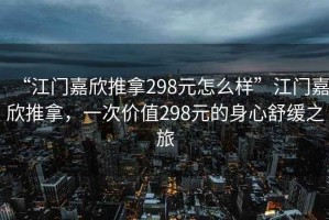 “江門嘉欣推拿298元怎么樣”江門嘉欣推拿，一次價值298元的身心舒緩之旅