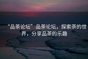 “品茶論壇”品茶論壇，探索茶的世界，分享品茶的樂趣