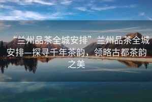“蘭州品茶全城安排”蘭州品茶全城安排—探尋千年茶韻，領(lǐng)略古都茶韻之美