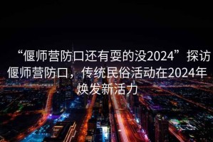 “偃師營(yíng)防口還有耍的沒(méi)2024”探訪偃師營(yíng)防口，傳統(tǒng)民俗活動(dòng)在2024年煥發(fā)新活力
