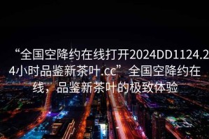 “全國空降約在線打開2024DD1124.24小時品鑒新茶葉.cc”全國空降約在線，品鑒新茶葉的極致體驗
