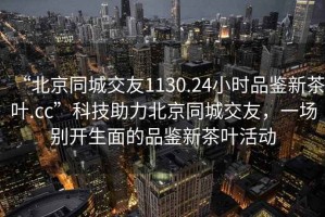 “北京同城交友1130.24小時(shí)品鑒新茶葉.cc”科技助力北京同城交友，一場別開生面的品鑒新茶葉活動(dòng)