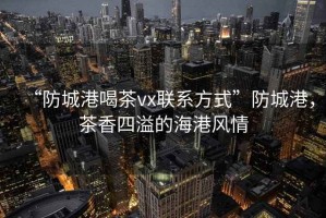 “防城港喝茶vx聯(lián)系方式”防城港，茶香四溢的海港風(fēng)情