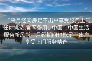 “來(lái)月經(jīng)同房足不出戶享受服務(wù)上門任你挑選.官網(wǎng)備用1.中國(guó)”中國(guó)生活服務(wù)新風(fēng)尚，月經(jīng)期間也能足不出戶享受上門服務(wù)精選