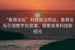 “魚哥論壇”科技前沿?zé)嶙h，魚哥論壇引領(lǐng)數(shù)字化浪潮，探索未來(lái)科技新紀(jì)元