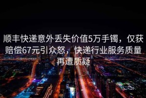 順豐快遞意外丟失價(jià)值5萬(wàn)手鐲，僅獲賠償67元引眾怒，快遞行業(yè)服務(wù)質(zhì)量再遭質(zhì)疑
