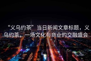 “義烏約茶”當(dāng)日新聞文章標(biāo)題，義烏約茶，一場(chǎng)文化與商業(yè)的交融盛會(huì)