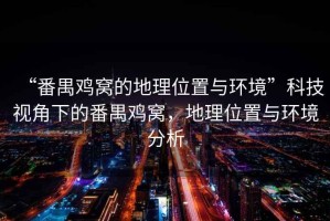 “番禺雞窩的地理位置與環(huán)境”科技視角下的番禺雞窩，地理位置與環(huán)境分析