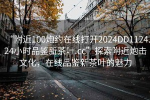“附近100炮約在線打開2024DD1124.24小時品鑒新茶葉.cc”探索附近炮擊文化，在線品鑒新茶葉的魅力