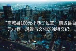 “商城縣100元小巷子位置”商城縣百元小巷，風(fēng)景與文化的獨(dú)特交織