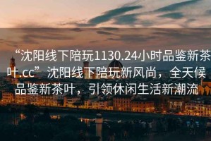 “沈陽線下陪玩1130.24小時(shí)品鑒新茶葉.cc”沈陽線下陪玩新風(fēng)尚，全天候品鑒新茶葉，引領(lǐng)休閑生活新潮流