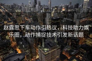 趙露思下車(chē)動(dòng)作引熱議，科技助力娛樂(lè)圈，動(dòng)作捕捉技術(shù)引發(fā)新話題